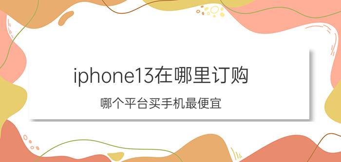 iphone13在哪里订购 哪个平台买手机最便宜？